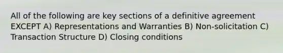 All of the following are key sections of a definitive agreement EXCEPT A) Representations and Warranties B) Non-solicitation C) Transaction Structure D) Closing conditions