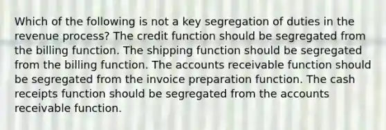 Which of the following is not a key segregation of duties in the revenue process? The credit function should be segregated from the billing function. The shipping function should be segregated from the billing function. The accounts receivable function should be segregated from the invoice preparation function. The cash receipts function should be segregated from the accounts receivable function.