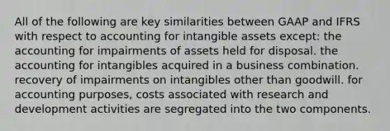 All of the following are key similarities between GAAP and IFRS with respect to accounting for <a href='https://www.questionai.com/knowledge/kfaeAOzavC-intangible-assets' class='anchor-knowledge'>intangible assets</a> except: the accounting for impairments of assets held for disposal. the accounting for intangibles acquired in a business combination. recovery of impairments on intangibles other than goodwill. for accounting purposes, costs associated with research and development activities are segregated into the two components.