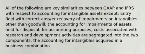 All of the following are key similarities between GAAP and IFRS with respect to accounting for <a href='https://www.questionai.com/knowledge/kfaeAOzavC-intangible-assets' class='anchor-knowledge'>intangible assets</a> except: Entry field with correct answer recovery of impairments on intangibles other than goodwill. the accounting for impairments of assets held for disposal. for accounting purposes, costs associated with research and development activities are segregated into the two components. the accounting for intangibles acquired in a business combination.