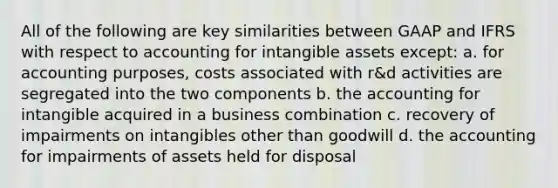 All of the following are key similarities between GAAP and IFRS with respect to accounting for intangible assets except: a. for accounting purposes, costs associated with r&d activities are segregated into the two components b. the accounting for intangible acquired in a business combination c. recovery of impairments on intangibles other than goodwill d. the accounting for impairments of assets held for disposal