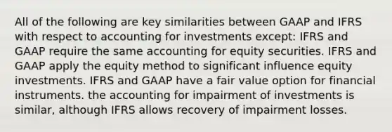 All of the following are key similarities between GAAP and IFRS with respect to accounting for investments except: IFRS and GAAP require the same accounting for equity securities. IFRS and GAAP apply the equity method to significant influence equity investments. IFRS and GAAP have a fair value option for financial instruments. the accounting for impairment of investments is similar, although IFRS allows recovery of impairment losses.