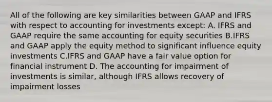 All of the following are key similarities between GAAP and IFRS with respect to accounting for investments except: A. IFRS and GAAP require the same <a href='https://www.questionai.com/knowledge/k5x2al04tJ-accounting-for-equity-securities' class='anchor-knowledge'>accounting for equity securities</a> B.IFRS and GAAP apply the equity method to significant influence equity investments C.IFRS and GAAP have a fair value option for financial instrument D. The accounting for impairment of investments is similar, although IFRS allows recovery of impairment losses