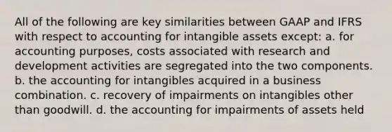 All of the following are key similarities between GAAP and IFRS with respect to accounting for intangible assets except: a. for accounting purposes, costs associated with research and development activities are segregated into the two components. b. the accounting for intangibles acquired in a business combination. c. recovery of impairments on intangibles other than goodwill. d. the accounting for impairments of assets held