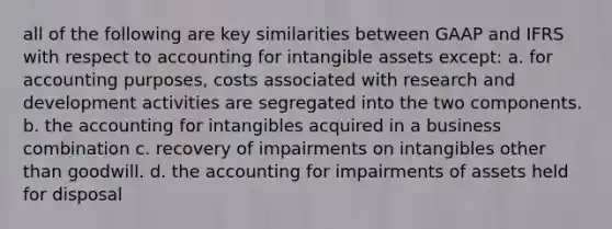 all of the following are key similarities between GAAP and IFRS with respect to accounting for intangible assets except: a. for accounting purposes, costs associated with research and development activities are segregated into the two components. b. the accounting for intangibles acquired in a business combination c. recovery of impairments on intangibles other than goodwill. d. the accounting for impairments of assets held for disposal