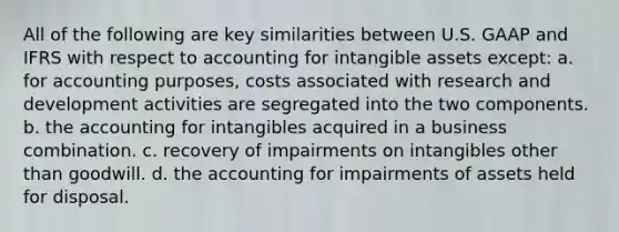 All of the following are key similarities between U.S. GAAP and IFRS with respect to accounting for <a href='https://www.questionai.com/knowledge/kfaeAOzavC-intangible-assets' class='anchor-knowledge'>intangible assets</a> except: a. for accounting purposes, costs associated with research and development activities are segregated into the two components. b. the accounting for intangibles acquired in a business combination. c. recovery of impairments on intangibles other than goodwill. d. the accounting for impairments of assets held for disposal.