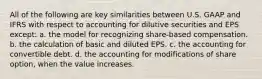 All of the following are key similarities between U.S. GAAP and IFRS with respect to accounting for dilutive securities and EPS except: a. the model for recognizing share-based compensation. b. the calculation of basic and diluted EPS. c. the accounting for convertible debt. d. the accounting for modifications of share option, when the value increases.