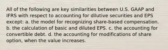 All of the following are key similarities between U.S. GAAP and IFRS with respect to accounting for dilutive securities and EPS except: a. the model for recognizing share-based compensation. b. the calculation of basic and diluted EPS. c. the accounting for convertible debt. d. the accounting for modifications of share option, when the value increases.