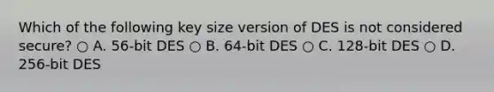 Which of the following key size version of DES is not considered secure? ○ A. 56-bit DES ○ B. 64-bit DES ○ C. 128-bit DES ○ D. 256-bit DES