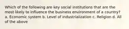 Which of the following are key social institutions that are the most likely to influence the business environment of a country? a. Economic system b. Level of industrialization c. Religion d. All of the above