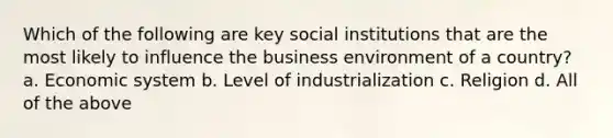 Which of the following are key social institutions that are the most likely to influence the business environment of a country? a. Economic system b. Level of industrialization c. Religion d. All of the above