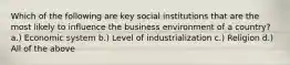 Which of the following are key social institutions that are the most likely to influence the business environment of a country? a.) Economic system b.) Level of industrialization c.) Religion d.) All of the above