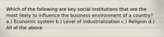 Which of the following are key social institutions that are the most likely to influence the business environment of a country? a.) Economic system b.) Level of industrialization c.) Religion d.) All of the above