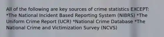 All of the following are key sources of crime statistics EXCEPT: *The National Incident Based Reporting System (NIBRS) *The Uniform Crime Report (UCR) *National Crime Database *The National Crime and Victimization Survey (NCVS)