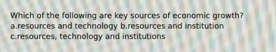 Which of the following are key sources of economic growth? a.resources and technology b.resources and institution c.resources, technology and institutions