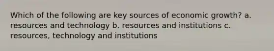 Which of the following are key sources of economic growth? a. resources and technology b. resources and institutions c. resources, technology and institutions