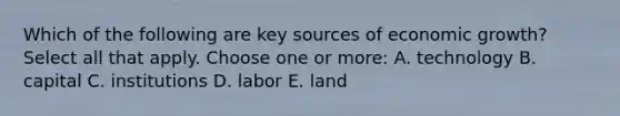 Which of the following are key sources of economic growth? Select all that apply. Choose one or more: A. technology B. capital C. institutions D. labor E. land