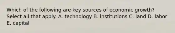 Which of the following are key sources of economic growth? Select all that apply. A. technology B. institutions C. land D. labor E. capital