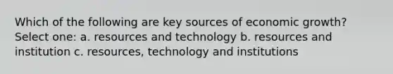 Which of the following are key sources of economic growth? Select one: a. resources and technology b. resources and institution c. resources, technology and institutions