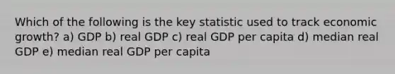 Which of the following is the key statistic used to track economic growth? a) GDP b) real GDP c) real GDP per capita d) median real GDP e) median real GDP per capita