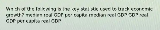 Which of the following is the key statistic used to track economic growth? median real GDP per capita median real GDP GDP real GDP per capita real GDP