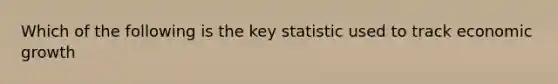 Which of the following is the key statistic used to track economic growth