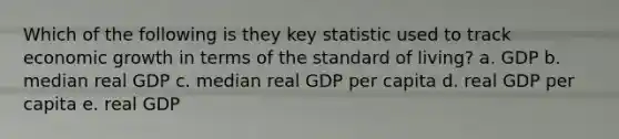 Which of the following is they key statistic used to track economic growth in terms of the standard of living? a. GDP b. median real GDP c. median real GDP per capita d. real GDP per capita e. real GDP