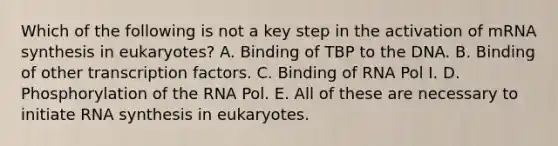 Which of the following is not a key step in the activation of mRNA synthesis in eukaryotes? A. Binding of TBP to the DNA. B. Binding of other transcription factors. C. Binding of RNA Pol I. D. Phosphorylation of the RNA Pol. E. All of these are necessary to initiate RNA synthesis in eukaryotes.