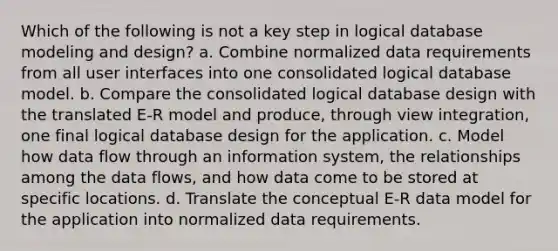 Which of the following is not a key step in logical database modeling and design? a. Combine normalized data requirements from all user interfaces into one consolidated logical database model. b. Compare the consolidated logical database design with the translated E-R model and produce, through view integration, one final logical database design for the application. c. Model how data flow through an information system, the relationships among the data flows, and how data come to be stored at specific locations. d. Translate the conceptual E-R data model for the application into normalized data requirements.