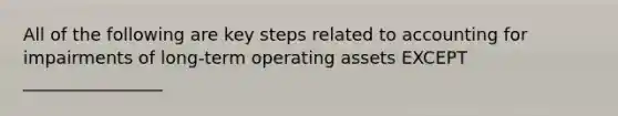 All of the following are key steps related to accounting for impairments of long-term operating assets EXCEPT ________________