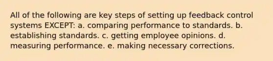 All of the following are key steps of setting up feedback control systems EXCEPT: a. comparing performance to standards. b. establishing standards. c. getting employee opinions. d. measuring performance. e. making necessary corrections.