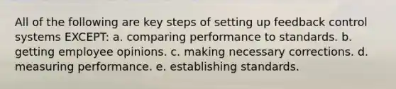 All of the following are key steps of setting up feedback control systems EXCEPT: a. comparing performance to standards. b. getting employee opinions. c. making necessary corrections. d. measuring performance. e. establishing standards.