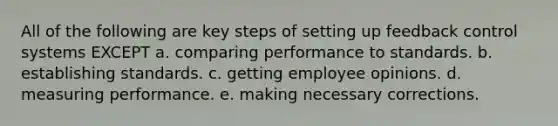 All of the following are key steps of setting up feedback control systems EXCEPT a. comparing performance to standards. b. establishing standards. c. getting employee opinions. d. measuring performance. e. making necessary corrections.