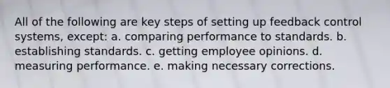 All of the following are key steps of setting up feedback control systems, except: a. comparing performance to standards. b. establishing standards. c. getting employee opinions. d. measuring performance. e. making necessary corrections.