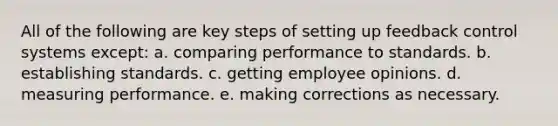 All of the following are key steps of setting up feedback control systems except: a. comparing performance to standards. b. establishing standards. c. getting employee opinions. d. measuring performance. e. making corrections as necessary.