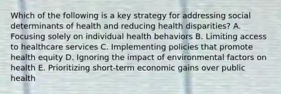 Which of the following is a key strategy for addressing social determinants of health and reducing health disparities? A. Focusing solely on individual health behaviors B. Limiting access to healthcare services C. Implementing policies that promote health equity D. Ignoring the impact of environmental factors on health E. Prioritizing short-term economic gains over public health