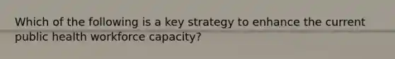 Which of the following is a key strategy to enhance the current public health workforce capacity?