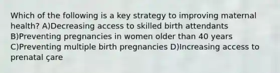 Which of the following is a key strategy to improving maternal health? A)Decreasing access to skilled birth attendants B)Preventing pregnancies in women older than 40 years C)Preventing multiple birth pregnancies D)Increasing access to prenatal çare