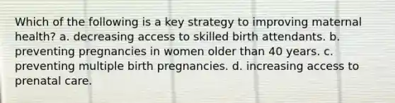 Which of the following is a key strategy to improving maternal health? a. decreasing access to skilled birth attendants. b. preventing pregnancies in women older than 40 years. c. preventing multiple birth pregnancies. d. increasing access to prenatal care.