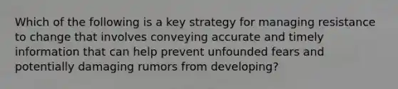 Which of the following is a key strategy for managing resistance to change that involves conveying accurate and timely information that can help prevent unfounded fears and potentially damaging rumors from developing?