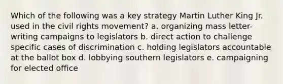 Which of the following was a key strategy Martin Luther King Jr. used in the civil rights movement? a. organizing mass letter-writing campaigns to legislators b. direct action to challenge specific cases of discrimination c. holding legislators accountable at the ballot box d. lobbying southern legislators e. campaigning for elected office