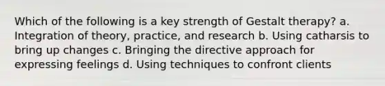 Which of the following is a key strength of Gestalt therapy? a. Integration of theory, practice, and research b. Using catharsis to bring up changes c. Bringing the directive approach for expressing feelings d. Using techniques to confront clients