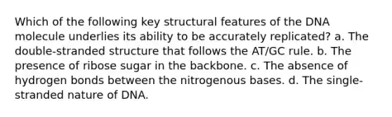 Which of the following key structural features of the DNA molecule underlies its ability to be accurately replicated? a. The double-stranded structure that follows the AT/GC rule. b. The presence of ribose sugar in the backbone. c. The absence of hydrogen bonds between the nitrogenous bases. d. The single-stranded nature of DNA.