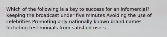 Which of the following is a key to success for an infomercial? Keeping the broadcast under five minutes Avoiding the use of celebrities Promoting only nationally known brand names Including testimonials from satisfied users