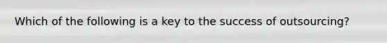 Which of the following is a key to the success of outsourcing?