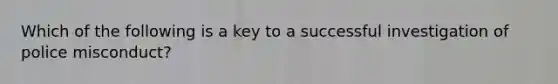 Which of the following is a key to a successful investigation of police misconduct?