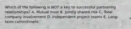 Which of the following is NOT a key to successful partnering relationships? A. Mutual trust B. Jointly shared risk C. Total company involvement D. Independent project teams E. Long-term commitment