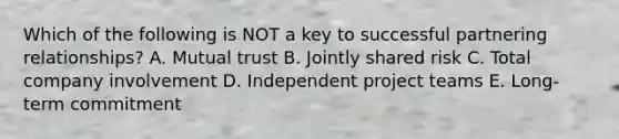 Which of the following is NOT a key to successful partnering relationships? A. Mutual trust B. Jointly shared risk C. Total company involvement D. Independent project teams E. Long-term commitment