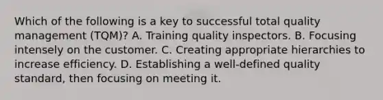 Which of the following is a key to successful total quality management (TQM)? A. Training quality inspectors. B. Focusing intensely on the customer. C. Creating appropriate hierarchies to increase efficiency. D. Establishing a well-defined quality standard, then focusing on meeting it.