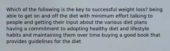 Which of the following is the key to successful weight loss? being able to get on and off the diet with minimum effort talking to people and getting their input about the various diet plans having a commitment to adopting healthy diet and lifestyle habits and maintaining them over time buying a good book that provides guidelines for the diet